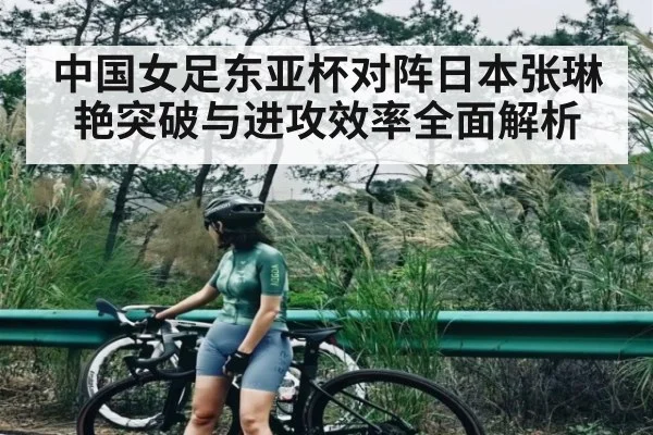 中国女足东亚杯对阵日本张琳艳突破与进攻效率全面解析